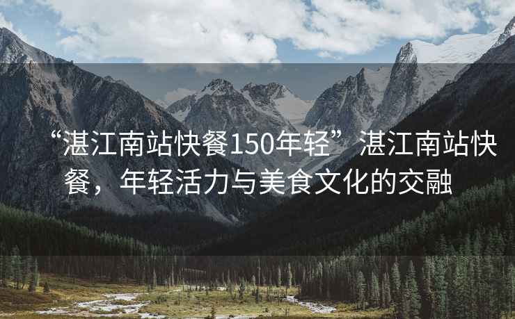 “湛江南站快餐150年輕”湛江南站快餐，年輕活力與美食文化的交融
