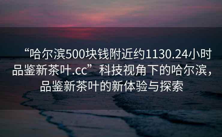 “哈爾濱500塊錢(qián)附近約1130.24小時(shí)品鑒新茶葉.cc”科技視角下的哈爾濱，品鑒新茶葉的新體驗與探索