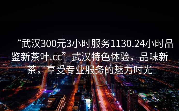 “武漢300元3小時(shí)服務(wù)1130.24小時(shí)品鑒新茶葉.cc”武漢特色體驗，品味新茶，享受專(zhuān)業(yè)服務(wù)的魅力時(shí)光