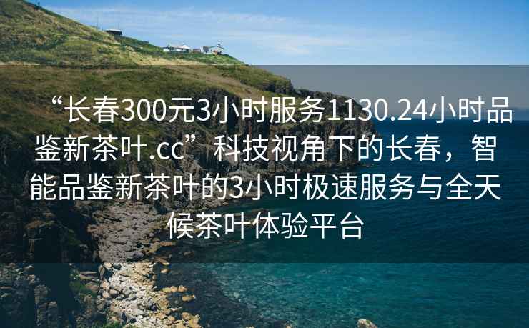 “長(cháng)春300元3小時(shí)服務(wù)1130.24小時(shí)品鑒新茶葉.cc”科技視角下的長(cháng)春，智能品鑒新茶葉的3小時(shí)極速服務(wù)與全天候茶葉體驗平臺
