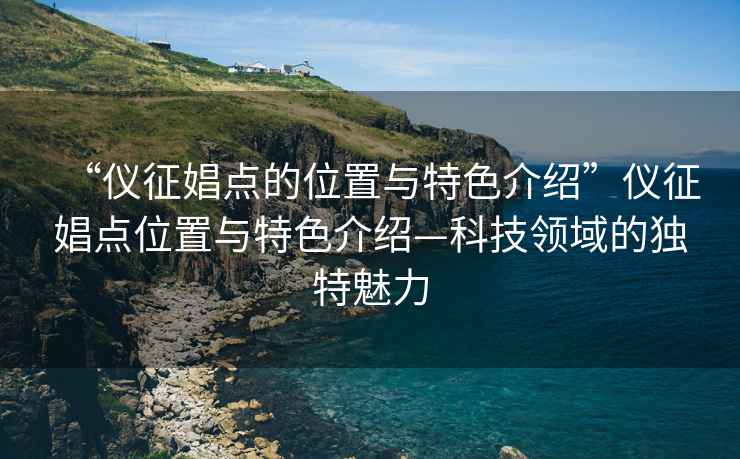 “儀征娼點(diǎn)的位置與特色介紹”儀征娼點(diǎn)位置與特色介紹—科技領(lǐng)域的獨特魅力