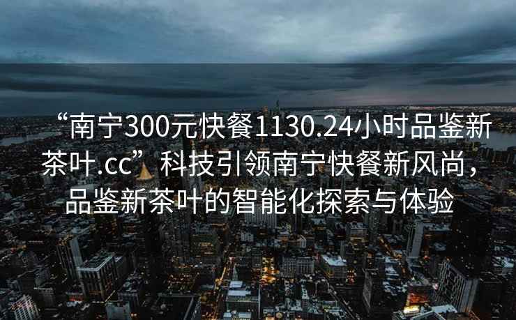 “南寧300元快餐1130.24小時(shí)品鑒新茶葉.cc”科技引領(lǐng)南寧快餐新風(fēng)尚，品鑒新茶葉的智能化探索與體驗