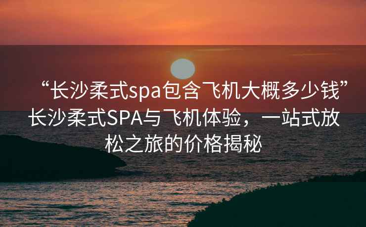 “長(cháng)沙柔式spa包含飛機大概多少錢(qián)”長(cháng)沙柔式SPA與飛機體驗，一站式放松之旅的價(jià)格揭秘