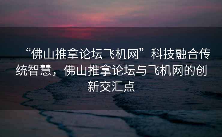 “佛山推拿論壇飛機網(wǎng)”科技融合傳統智慧，佛山推拿論壇與飛機網(wǎng)的創(chuàng  )新交匯點(diǎn)