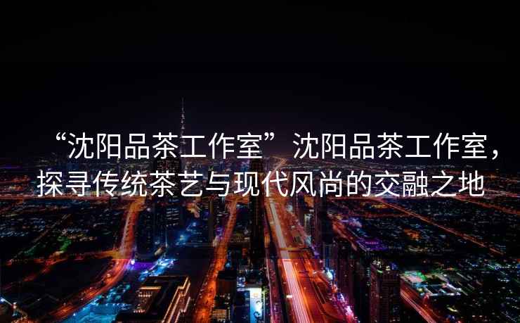 “沈陽(yáng)品茶工作室”沈陽(yáng)品茶工作室，探尋傳統茶藝與現代風(fēng)尚的交融之地