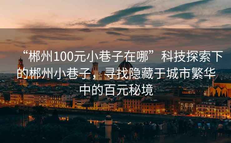 “郴州100元小巷子在哪”科技探索下的郴州小巷子，尋找隱藏于城市繁華中的百元秘境