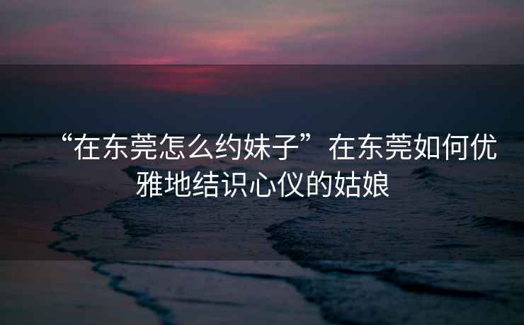 “在東莞怎么約妹子”在東莞如何優(yōu)雅地結識心儀的姑娘
