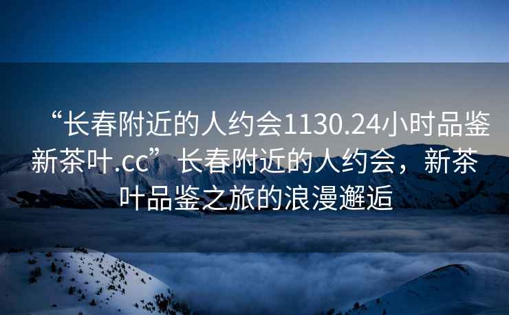 “長(cháng)春附近的人約會(huì )1130.24小時(shí)品鑒新茶葉.cc”長(cháng)春附近的人約會(huì )，新茶葉品鑒之旅的浪漫邂逅