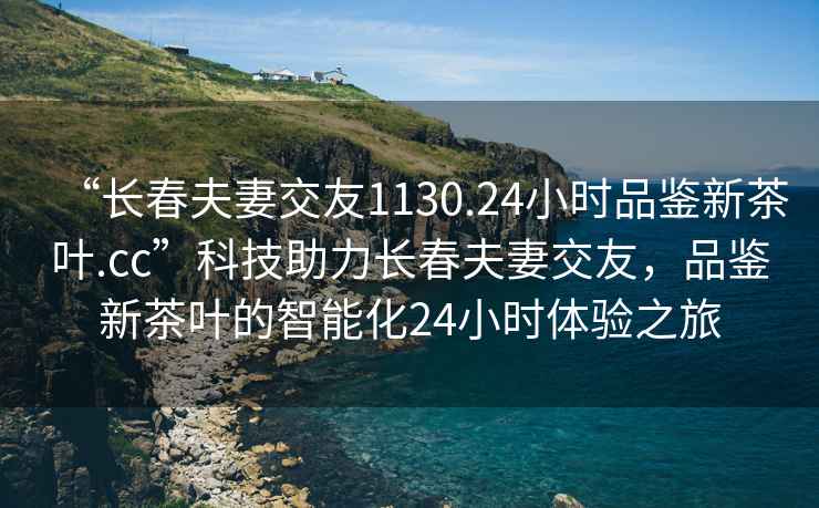 “長(cháng)春夫妻交友1130.24小時(shí)品鑒新茶葉.cc”科技助力長(cháng)春夫妻交友，品鑒新茶葉的智能化24小時(shí)體驗之旅