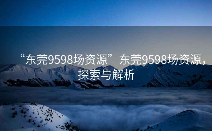 “東莞9598場(chǎng)資源”東莞9598場(chǎng)資源，探索與解析