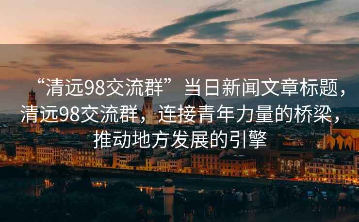 “清遠98交流群”當日新聞文章標題，清遠98交流群，連接青年力量的橋梁，推動(dòng)地方發(fā)展的引擎