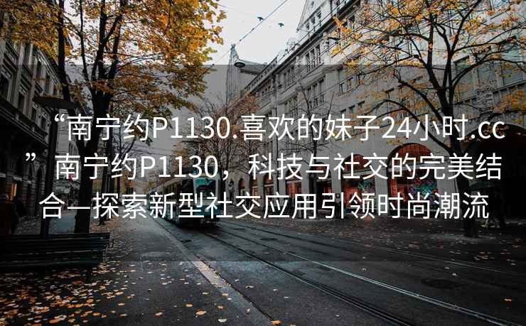 “南寧約P1130.喜歡的妹子24小時(shí).cc”南寧約P1130，科技與社交的完美結合—探索新型社交應用引領(lǐng)時(shí)尚潮流