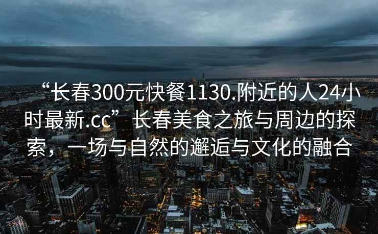 “長(cháng)春300元快餐1130.附近的人24小時(shí)最新.cc”長(cháng)春美食之旅與周邊的探索，一場(chǎng)與自然的邂逅與文化的融合