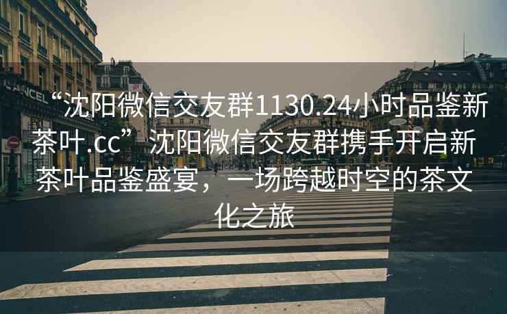 “沈陽(yáng)微信交友群1130.24小時(shí)品鑒新茶葉.cc”沈陽(yáng)微信交友群攜手開(kāi)啟新茶葉品鑒盛宴，一場(chǎng)跨越時(shí)空的茶文化之旅