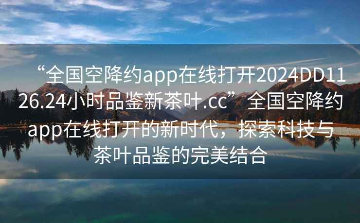“全國空降約app在線(xiàn)打開(kāi)2024DD1126.24小時(shí)品鑒新茶葉.cc”全國空降約app在線(xiàn)打開(kāi)的新時(shí)代，探索科技與茶葉品鑒的完美結合