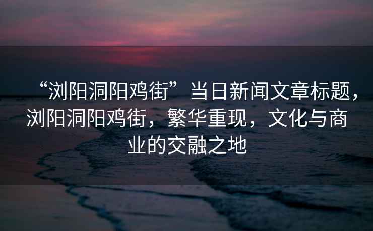 “瀏陽(yáng)洞陽(yáng)雞街”當日新聞文章標題，瀏陽(yáng)洞陽(yáng)雞街，繁華重現，文化與商業(yè)的交融之地