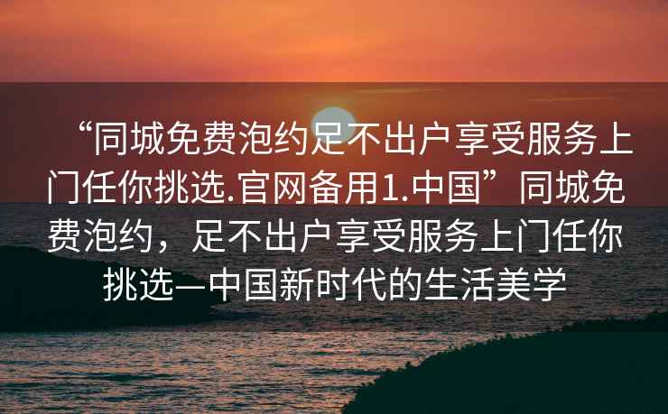 “同城免費泡約足不出戶(hù)享受服務(wù)上門(mén)任你挑選.官網(wǎng)備用1.中國”同城免費泡約，足不出戶(hù)享受服務(wù)上門(mén)任你挑選—中國新時(shí)代的生活美學(xué)