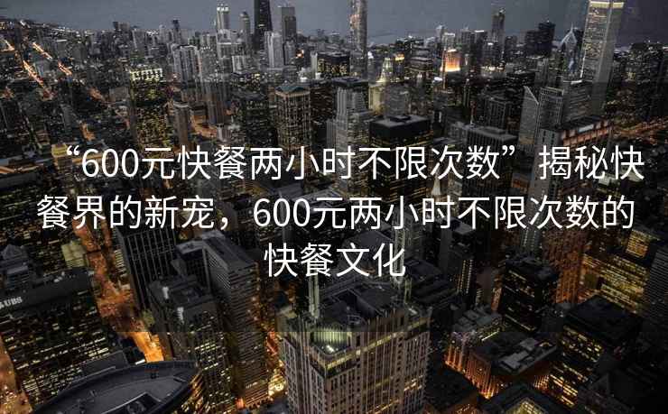 “600元快餐兩小時(shí)不限次數”揭秘快餐界的新寵，600元兩小時(shí)不限次數的快餐文化