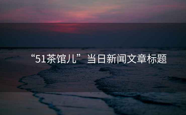 “51茶館兒”當日新聞文章標題