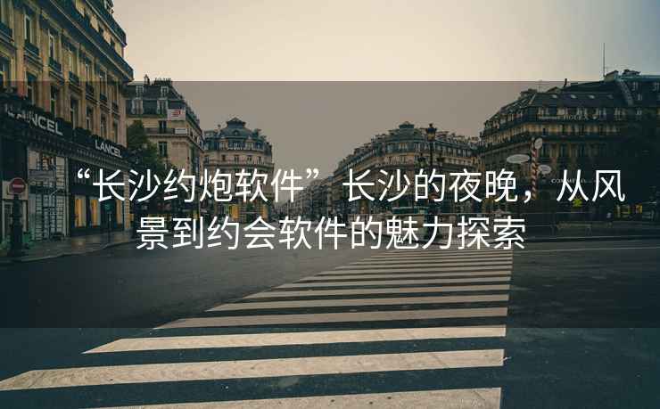 “長(cháng)沙約炮軟件”長(cháng)沙的夜晚，從風(fēng)景到約會(huì )軟件的魅力探索
