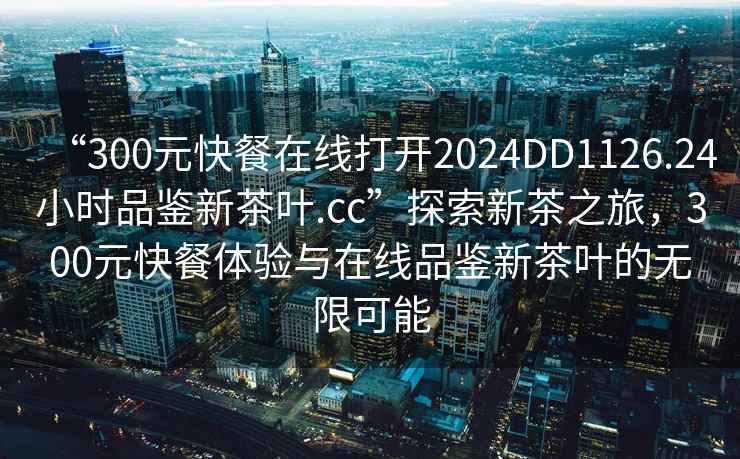 “300元快餐在線(xiàn)打開(kāi)2024DD1126.24小時(shí)品鑒新茶葉.cc”探索新茶之旅，300元快餐體驗與在線(xiàn)品鑒新茶葉的無(wú)限可能