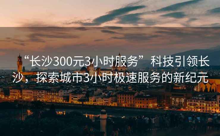 “長(cháng)沙300元3小時(shí)服務(wù)”科技引領(lǐng)長(cháng)沙，探索城市3小時(shí)極速服務(wù)的新紀元