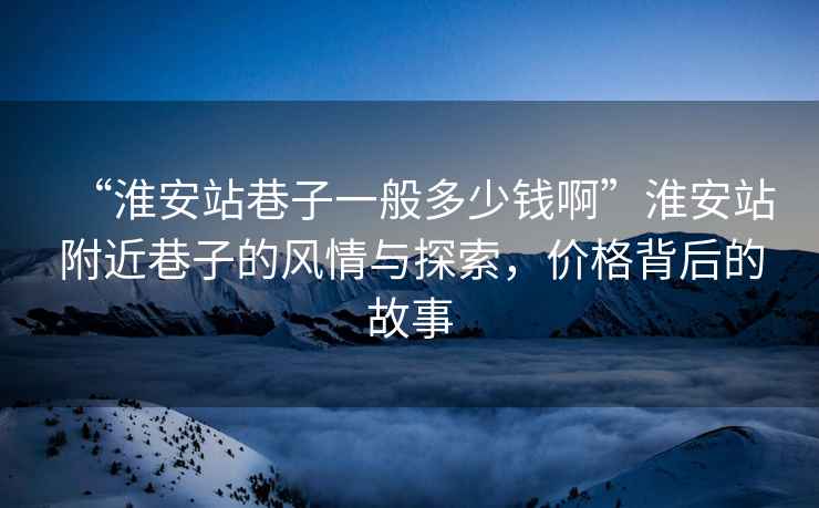 “淮安站巷子一般多少錢(qián)啊”淮安站附近巷子的風(fēng)情與探索，價(jià)格背后的故事