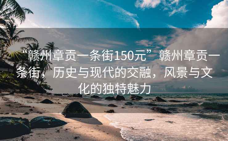 “贛州章貢一條街150元”贛州章貢一條街，歷史與現代的交融，風(fēng)景與文化的獨特魅力