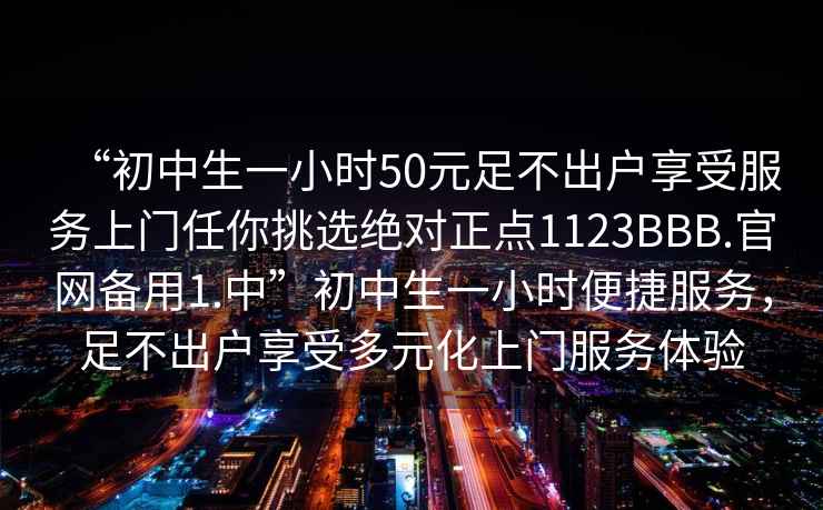 “初中生一小時(shí)50元足不出戶(hù)享受服務(wù)上門(mén)任你挑選絕對正點(diǎn)1123BBB.官網(wǎng)備用1.中”初中生一小時(shí)便捷服務(wù)，足不出戶(hù)享受多元化上門(mén)服務(wù)體驗