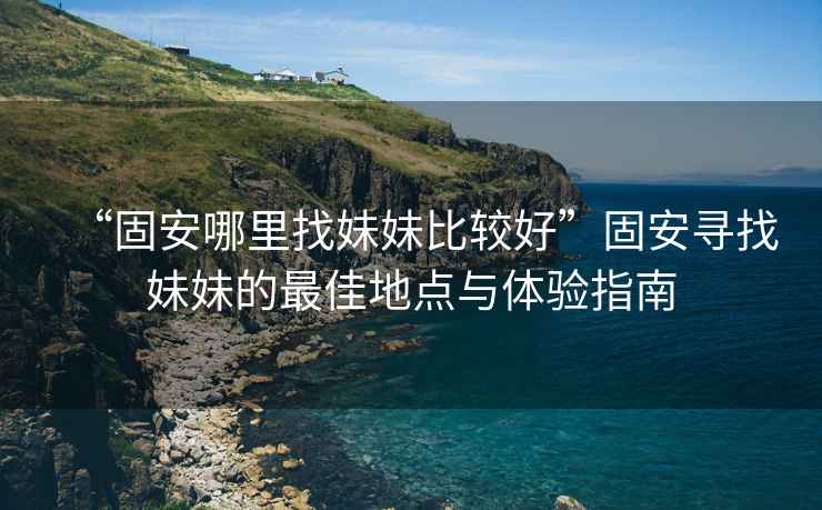 “固安哪里找妹妹比較好”固安尋找妹妹的最佳地點(diǎn)與體驗指南