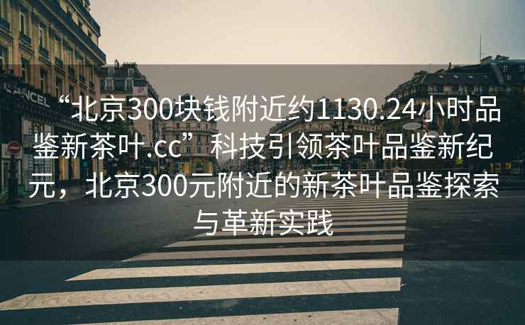 “北京300塊錢(qián)附近約1130.24小時(shí)品鑒新茶葉.cc”科技引領(lǐng)茶葉品鑒新紀元，北京300元附近的新茶葉品鑒探索與革新實(shí)踐