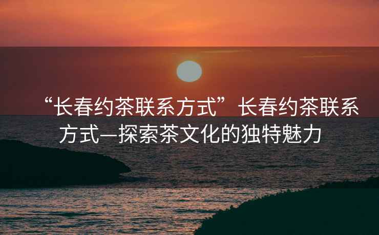 “長(cháng)春約茶聯(lián)系方式”長(cháng)春約茶聯(lián)系方式—探索茶文化的獨特魅力