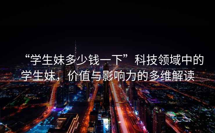 “學(xué)生妹多少錢(qián)一下”科技領(lǐng)域中的學(xué)生妹，價(jià)值與影響力的多維解讀