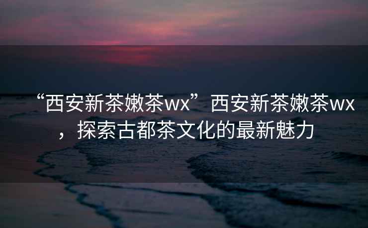 “西安新茶嫩茶wx”西安新茶嫩茶wx，探索古都茶文化的最新魅力