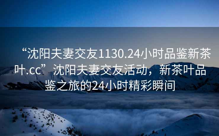 “沈陽(yáng)夫妻交友1130.24小時(shí)品鑒新茶葉.cc”沈陽(yáng)夫妻交友活動(dòng)，新茶葉品鑒之旅的24小時(shí)精彩瞬間