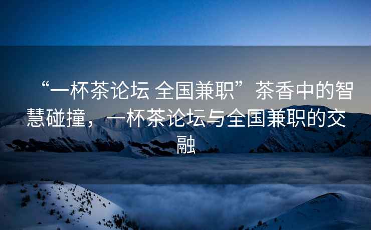 “一杯茶論壇 全國兼職”茶香中的智慧碰撞，一杯茶論壇與全國兼職的交融