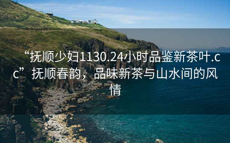“撫順少婦1130.24小時(shí)品鑒新茶葉.cc”撫順春韻，品味新茶與山水間的風(fēng)情
