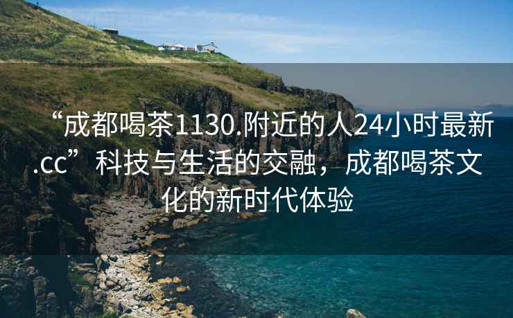 “成都喝茶1130.附近的人24小時(shí)最新.cc”科技與生活的交融，成都喝茶文化的新時(shí)代體驗