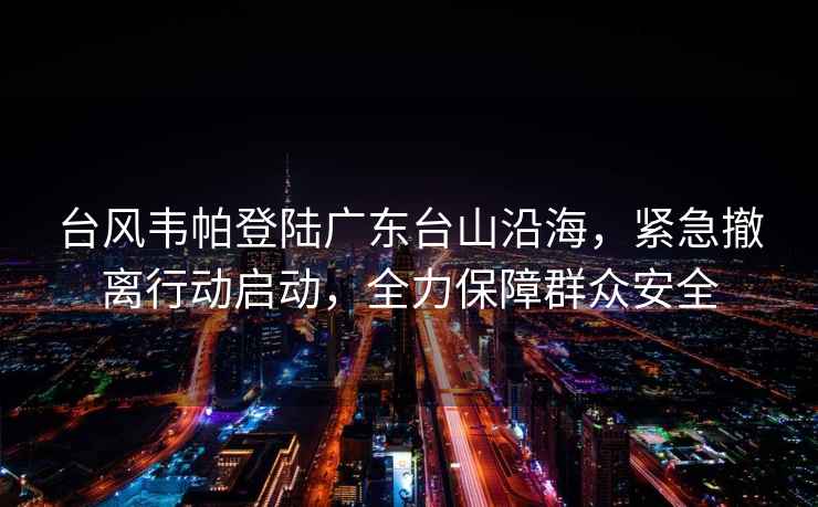 臺風(fēng)韋帕登陸廣東臺山沿海，緊急撤離行動(dòng)啟動(dòng)，全力保障群眾安全