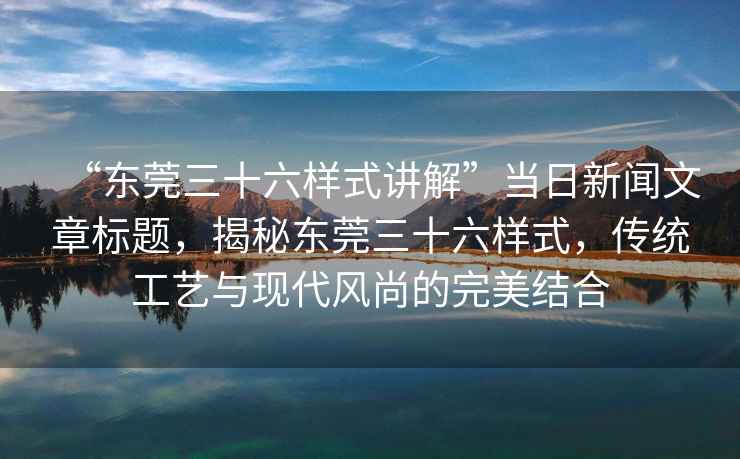 “東莞三十六樣式講解”當日新聞文章標題，揭秘東莞三十六樣式，傳統工藝與現代風(fēng)尚的完美結合