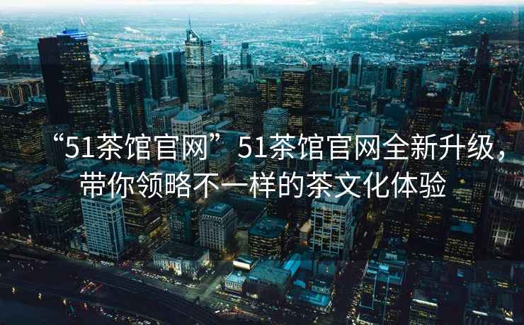 “51茶館官網(wǎng)”51茶館官網(wǎng)全新升級，帶你領(lǐng)略不一樣的茶文化體驗