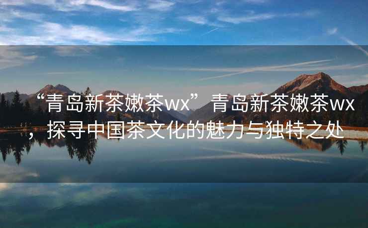 “青島新茶嫩茶wx”青島新茶嫩茶wx，探尋中國茶文化的魅力與獨特之處