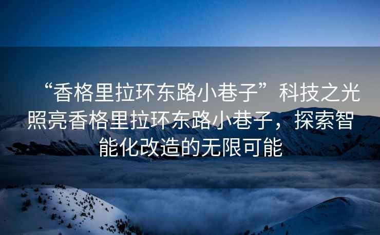 “香格里拉環(huán)東路小巷子”科技之光照亮香格里拉環(huán)東路小巷子，探索智能化改造的無(wú)限可能