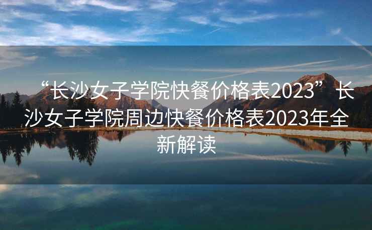 “長(cháng)沙女子學(xué)院快餐價(jià)格表2023”長(cháng)沙女子學(xué)院周邊快餐價(jià)格表2023年全新解讀