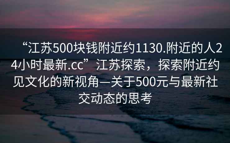 “江蘇500塊錢(qián)附近約1130.附近的人24小時(shí)最新.cc”江蘇探索，探索附近約見(jiàn)文化的新視角—關(guān)于500元與最新社交動(dòng)態(tài)的思考