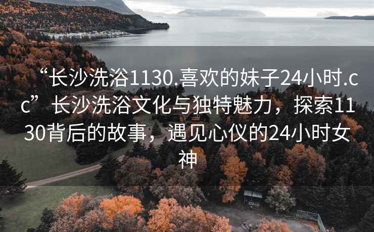 “長(cháng)沙洗浴1130.喜歡的妹子24小時(shí).cc”長(cháng)沙洗浴文化與獨特魅力，探索1130背后的故事，遇見(jiàn)心儀的24小時(shí)女神