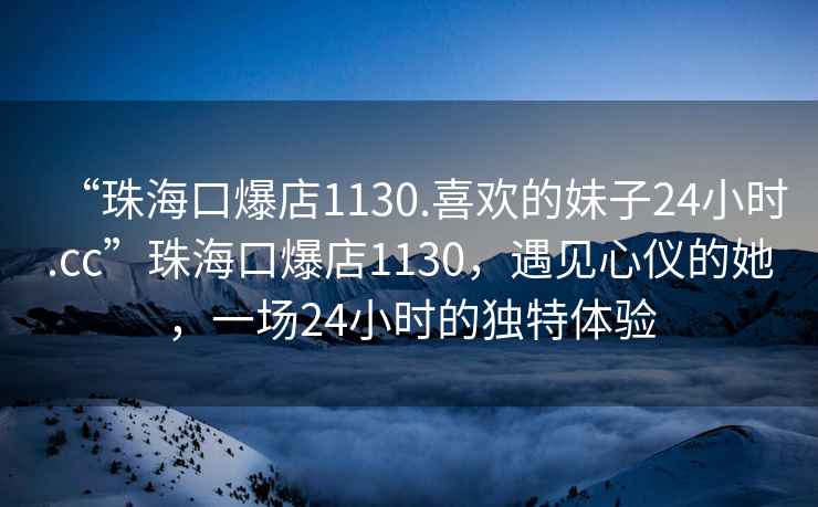 “珠?？诒?130.喜歡的妹子24小時(shí).cc”珠?？诒?130，遇見(jiàn)心儀的她，一場(chǎng)24小時(shí)的獨特體驗