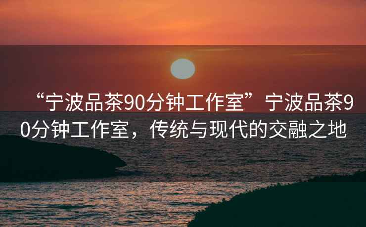 “寧波品茶90分鐘工作室”寧波品茶90分鐘工作室，傳統與現代的交融之地