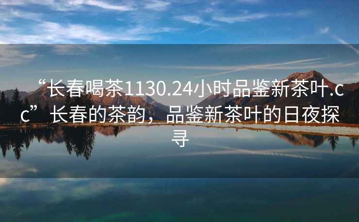 “長(cháng)春喝茶1130.24小時(shí)品鑒新茶葉.cc”長(cháng)春的茶韻，品鑒新茶葉的日夜探尋