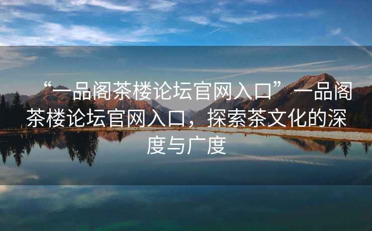 “一品閣茶樓論壇官網(wǎng)入口”一品閣茶樓論壇官網(wǎng)入口，探索茶文化的深度與廣度